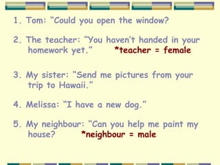 1. Tom: “Could you open the window?
2. The teacher: “You haven’t handed in your
homework yet.” *teacher = female
3. My sister: “Send me pictures from your
trip to Hawaii.”
4. Melissa: “I have a new dog.”
5. My neighbour: “Can you help me paint my
house? *neighbour = male
 