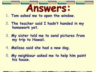 1. Tom asked me to open the window.
2. The teacher said I hadn’t handed in my
homework yet.
3. My sister told me to send pictures from
my trip to Hawaii.
4. Melissa said she had a new dog.
5. My neighbour asked me to help him paint
his house.
 