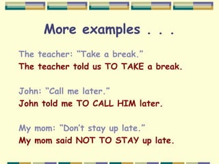 More examples . . .
The teacher: “Take a break.”
The teacher told us TO TAKE a break.
John: “Call me later.”
John told me TO CALL HIM later.
My mom: “Don’t stay up late.”
My mom said NOT TO STAY up late.
 