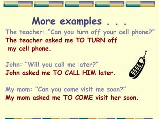 More examples . . .
The teacher: “Can you turn off your cell phone?”
The teacher asked me TO TURN off
my cell phone.
John: “Will you call me later?”
John asked me TO CALL HIM later.
My mom: “Can you come visit me soon?”
My mom asked me TO COME visit her soon.
 