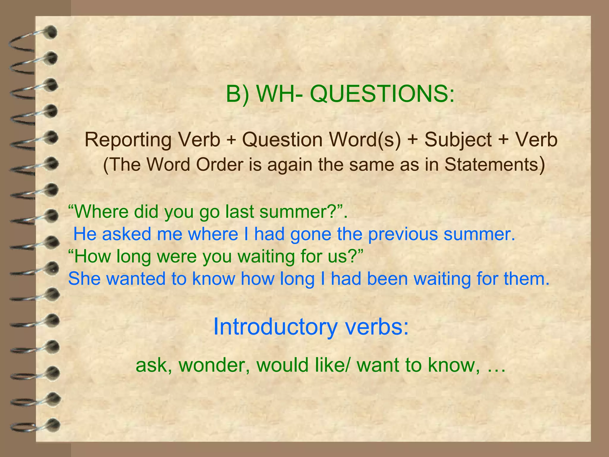 B) WH- QUESTIONS: Reporting Verb  +  Question Word(s) + Subject + Verb (The Word Order is again the same as in Statements ) “ Where did you go last summer?”. He asked me where I had gone the previous summer. “ How long were you waiting for us?” She wanted to know how long I had been waiting for them. Introductory verbs:  ask, wonder, would like/ want to know,  … 