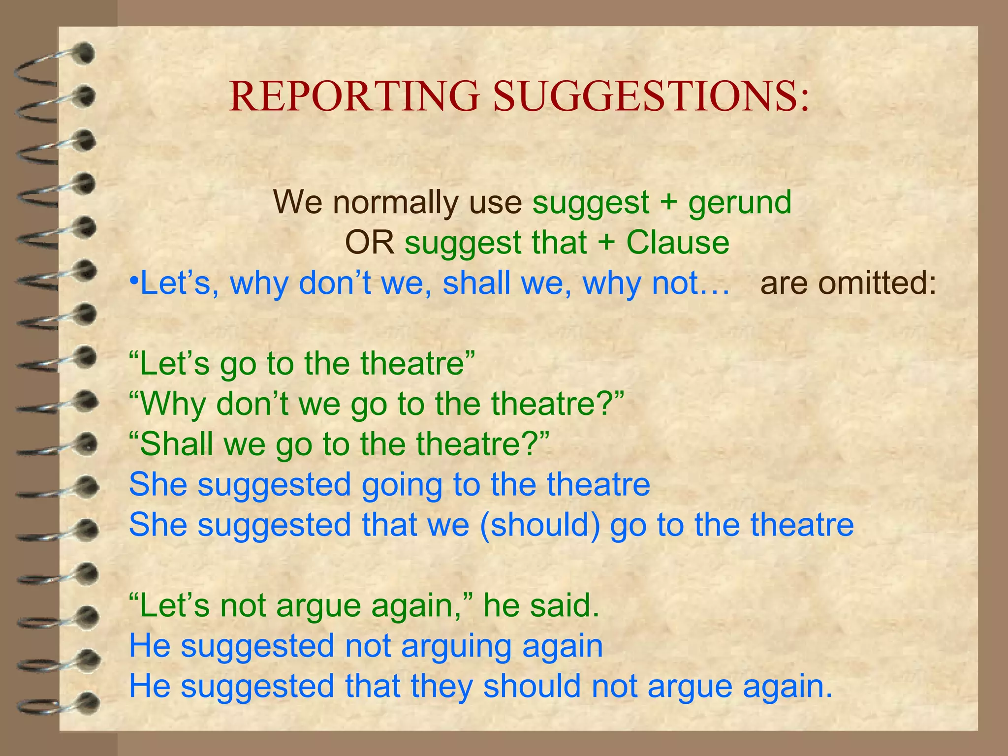 We normally use  suggest + gerund   OR  suggest that + Clause Let’s, why don’t we, shall we, why not…   are omitted: “ Let’s go to the theatre”   “ Why don’t we go to the theatre?” “ Shall we go to the theatre?” She suggested going to the theatre She suggested that we (should) go to the theatre “ Let’s not argue again,” he said. He suggested not arguing again He suggested that they should not argue again. REPORTING SUGGESTIONS: 