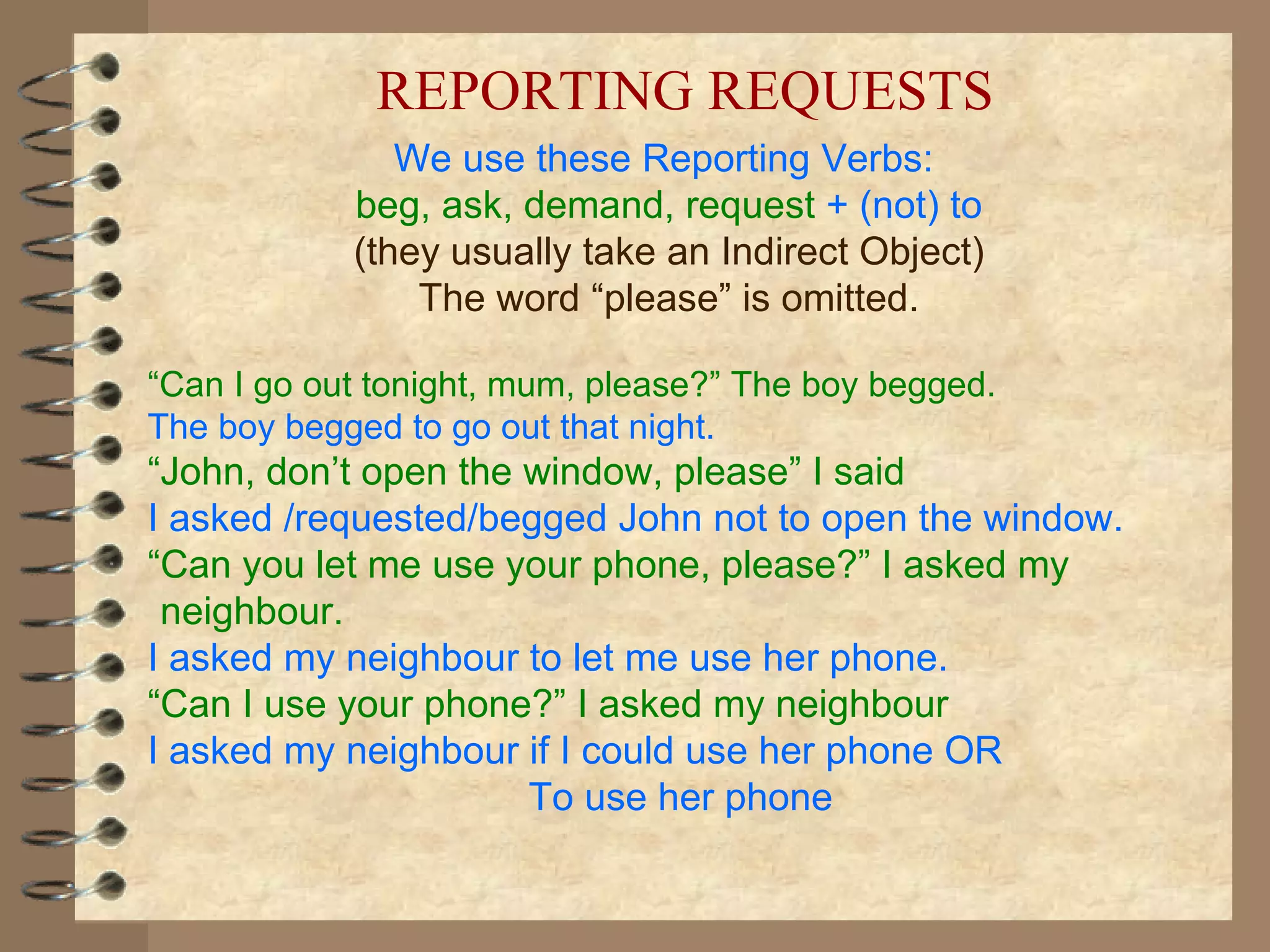 We use these Reporting Verbs:  beg, ask, demand, request  + (not) to (they usually take an Indirect Object) The word “please” is omitted. “ Can I go out tonight, mum, please?” The boy begged. The boy begged to go out that night. “ John, don’t open the window, please” I said I asked /requested/begged John not to open the window. “ Can you let me use your phone, please?” I asked my neighbour. I asked my neighbour to let me use her phone. “ Can I use your phone?” I asked my neighbour I asked my neighbour if I could use her phone OR  To use her phone REPORTING REQUESTS 