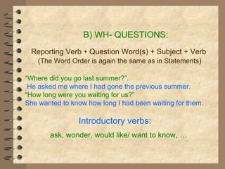 B) WH- QUESTIONS: Reporting Verb  +  Question Word(s) + Subject + Verb (The Word Order is again the same as in Statements ) “ Where did you go last summer?”. He asked me where I had gone the previous summer. “ How long were you waiting for us?” She wanted to know how long I had been waiting for them. Introductory verbs:  ask, wonder, would like/ want to know,  … 