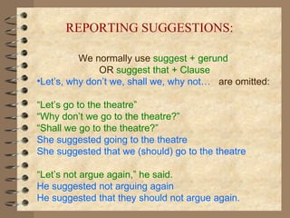 We normally use  suggest + gerund   OR  suggest that + Clause Let’s, why don’t we, shall we, why not…   are omitted: “ Let’s go to the theatre”   “ Why don’t we go to the theatre?” “ Shall we go to the theatre?” She suggested going to the theatre She suggested that we (should) go to the theatre “ Let’s not argue again,” he said. He suggested not arguing again He suggested that they should not argue again. REPORTING SUGGESTIONS: 
