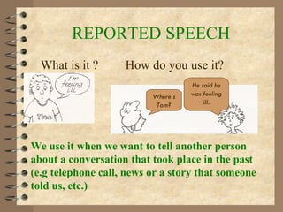 REPORTED SPEECH What is it ?  How do you use it? We use it when we want to tell another person about a conversation that took place in the past (e.g telephone call, news or a story that someone told us, etc.) Where’s Tom? He said he was feeling ill . 