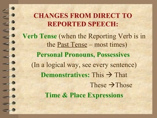 CHANGES FROM DIRECT TO REPORTED SPEECH: Verb Tense  (when the Reporting Verb is in the  Past Tense  – most times) Personal Pronouns, Possessives   (In a logical way, see every sentence) Demonstratives:   This    That   These   Those Time & Place Expressions 