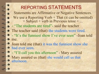 Statements are Affirmative or Negative Sentences. We use a Reporting Verb + That (it can be omitted) + Subject + verb in Previous tense + ... - “The students are tired”-  said the teacher The teacher said   (that)  the students were tired. - “It’s the funniest show I’ve ever seen”  -Joan told me. Joan told me (that)  it was the funniest show she had ever seen. -   “ I’ll call you this afternoon”  - Mary assured Mary assured us (that)  she would call us that afternoon. REPORTING  STATEMENTS 