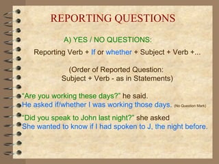 A) YES / NO QUESTIONS: Reporting Verb +  If   or   whether  + Subject + Verb +... (Order of Reported Question:  Subject + Verb - as in Statements) “ Are you working these days?”   he said. He asked if/whether I was working those days.  (No Question Mark) “ Did you speak to John last night?”   she asked She wanted to know if I had spoken to J, the night before. REPORTING QUESTIONS 