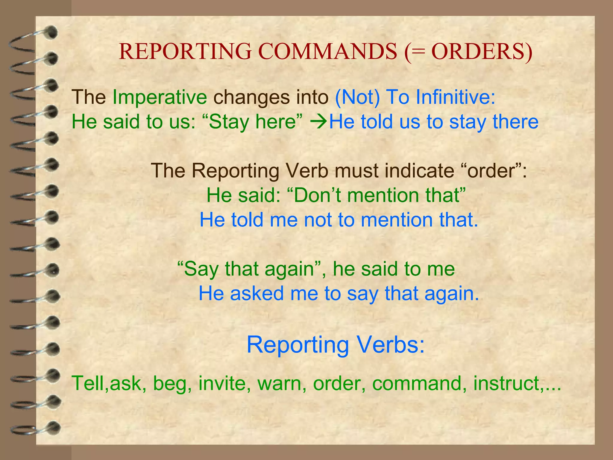 REPORTING COMMANDS (= ORDERS)
The Imperative changes into (Not) To Infinitive:
He said to us: “Stay here” He told us to stay there

         The Reporting Verb must indicate “order”:
              He said: “Don’t mention that”
              He told me not to mention that.

            “Say that again”, he said to me
              He asked me to say that again.

                    Reporting Verbs:
Tell,ask, beg, invite, warn, order, command, instruct,...
 