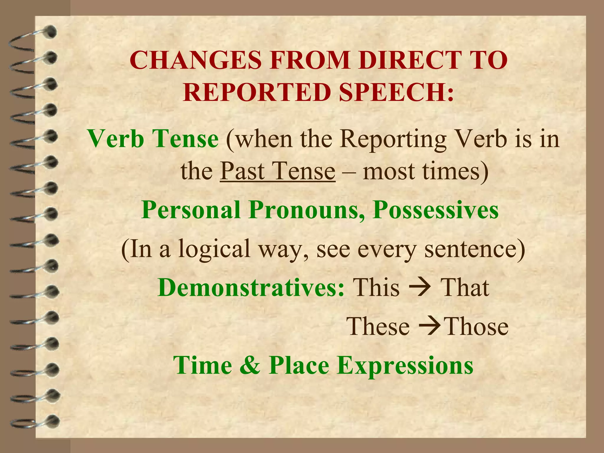 CHANGES FROM DIRECT TO
      REPORTED SPEECH:
Verb Tense (when the Reporting Verb is in
        the Past Tense – most times)
    Personal Pronouns, Possessives
  (In a logical way, see every sentence)
      Demonstratives: This  That
                        These Those
       Time & Place Expressions
 