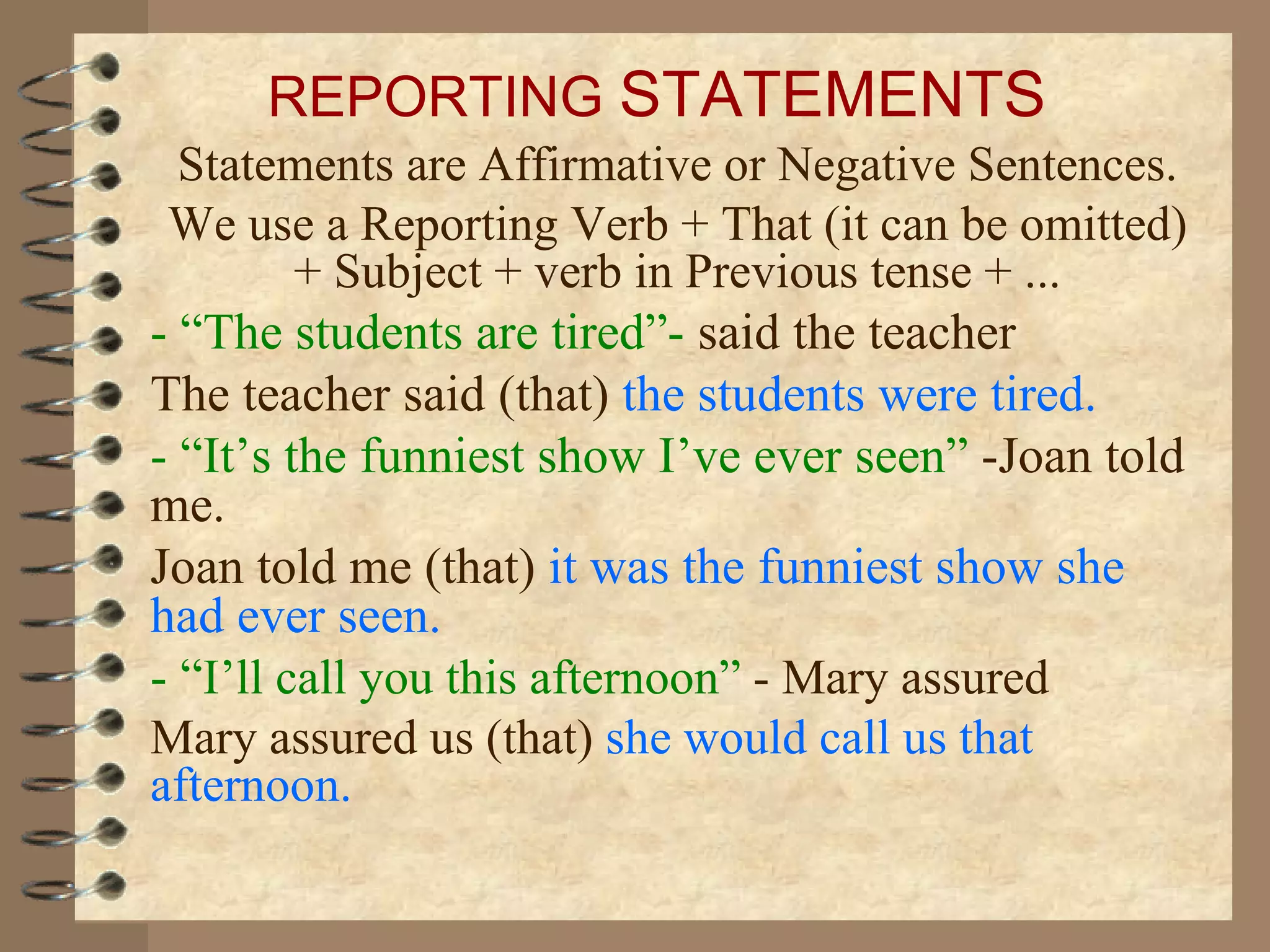 REPORTING STATEMENTS
  Statements are Affirmative or Negative Sentences.
 We use a Reporting Verb + That (it can be omitted)
         + Subject + verb in Previous tense + ...
- “The students are tired”- said the teacher
The teacher said (that) the students were tired.
- “It’s the funniest show I’ve ever seen” -Joan told
me.
Joan told me (that) it was the funniest show she
had ever seen.
- “I’ll call you this afternoon” - Mary assured
Mary assured us (that) she would call us that
afternoon.
 