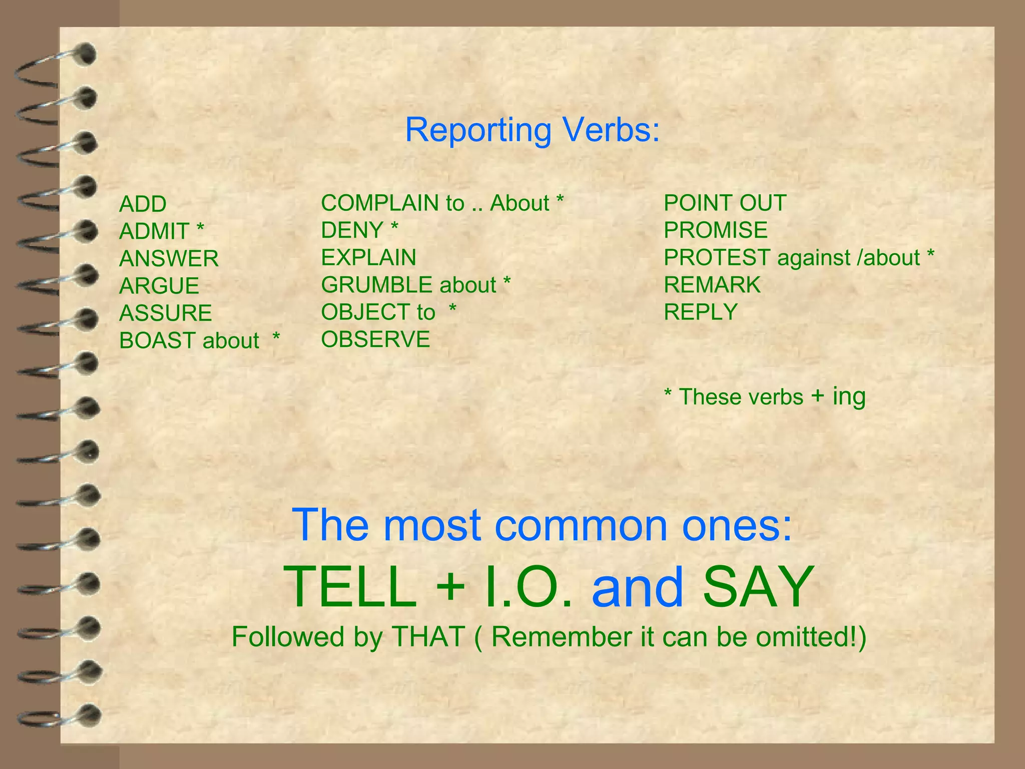 Reporting Verbs:

ADD              COMPLAIN to .. About *    POINT OUT
ADMIT *          DENY *                    PROMISE
ANSWER           EXPLAIN                   PROTEST against /about *
ARGUE            GRUMBLE about *           REMARK
ASSURE           OBJECT to *               REPLY
BOAST about *    OBSERVE

                                           * These verbs + ing




                The most common ones:
                TELL + I.O. and SAY
         Followed by THAT ( Remember it can be omitted!)
 
