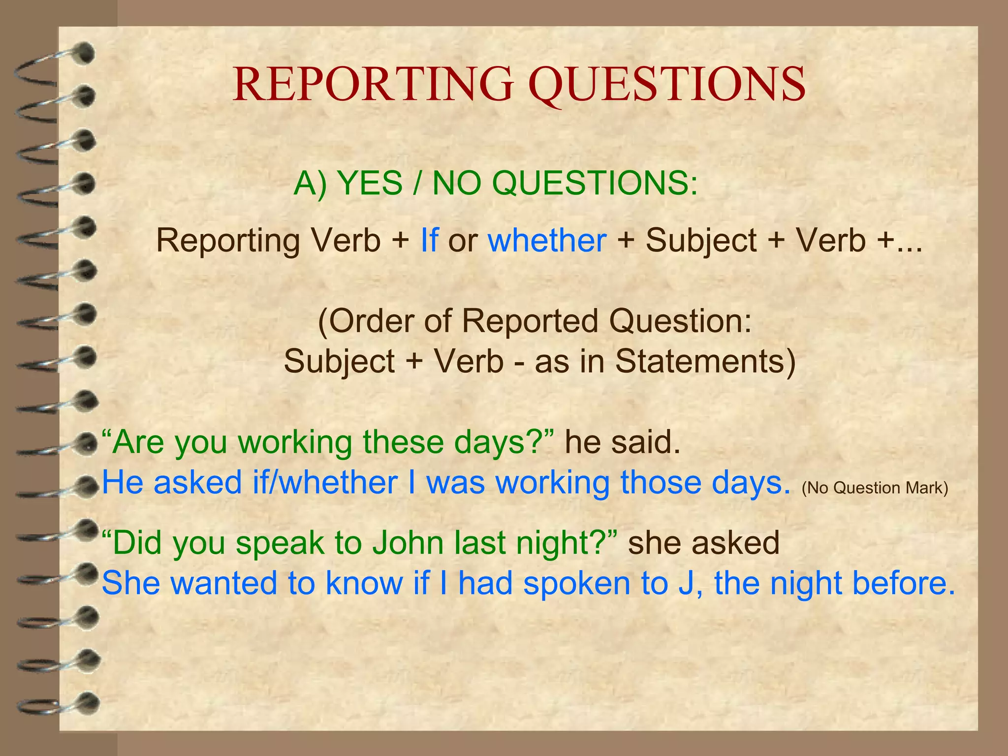 REPORTING QUESTIONS
              A) YES / NO QUESTIONS:
    Reporting Verb + If or whether + Subject + Verb +...

               (Order of Reported Question:
             Subject + Verb - as in Statements)

“Are you working these days?” he said.
He asked if/whether I was working those days. (No Question Mark)
“Did you speak to John last night?” she asked
She wanted to know if I had spoken to J, the night before.
 