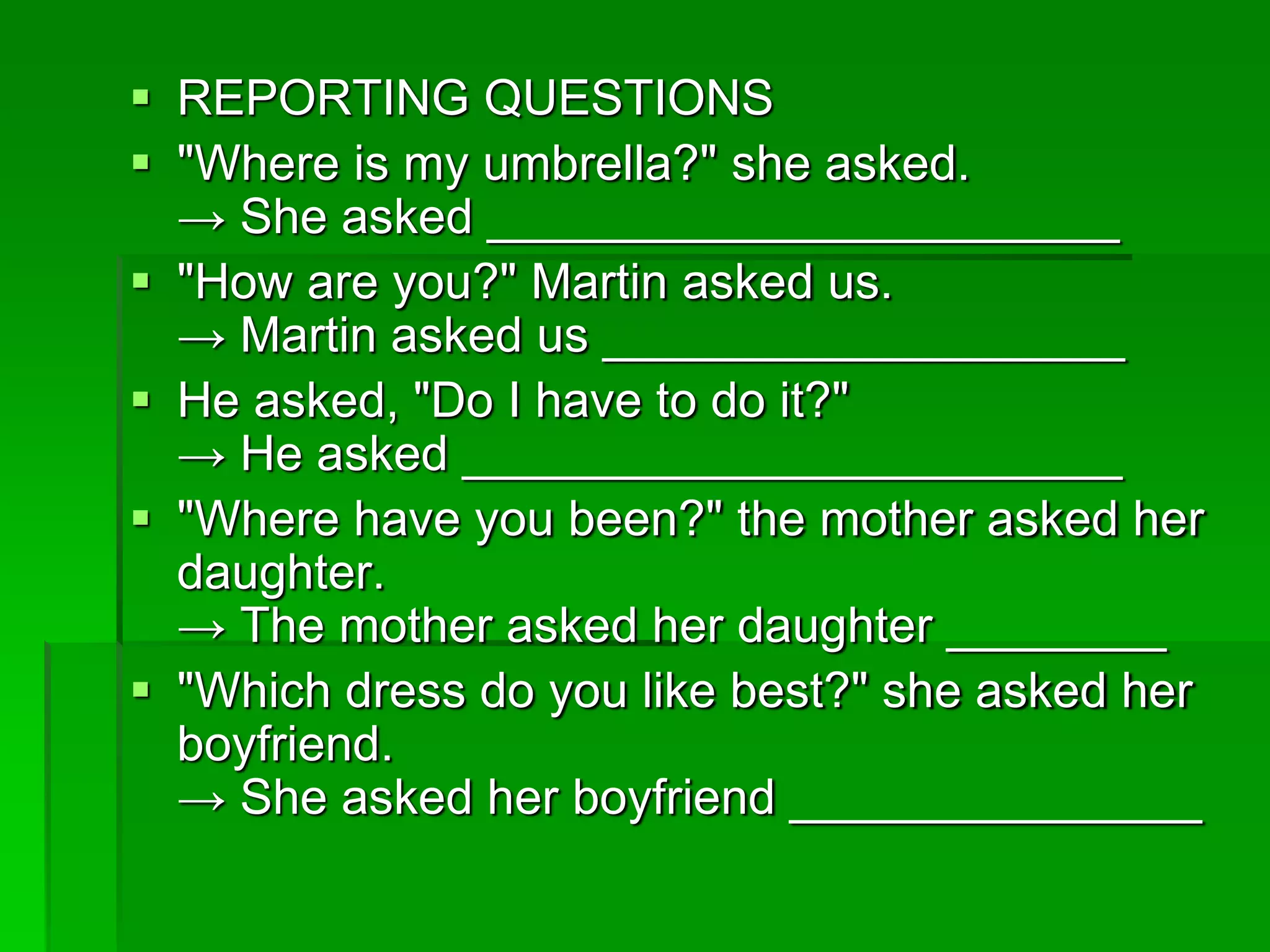  REPORTING QUESTIONS 
 "Where is my umbrella?" she asked. 
→ She asked _______________________ 
 "How are you?" Martin asked us. 
→ Martin asked us ___________________ 
 He asked, "Do I have to do it?" 
→ He asked ________________________ 
 "Where have you been?" the mother asked her 
daughter. 
→ The mother asked her daughter ________ 
 "Which dress do you like best?" she asked her 
boyfriend. 
→ She asked her boyfriend _______________ 
 