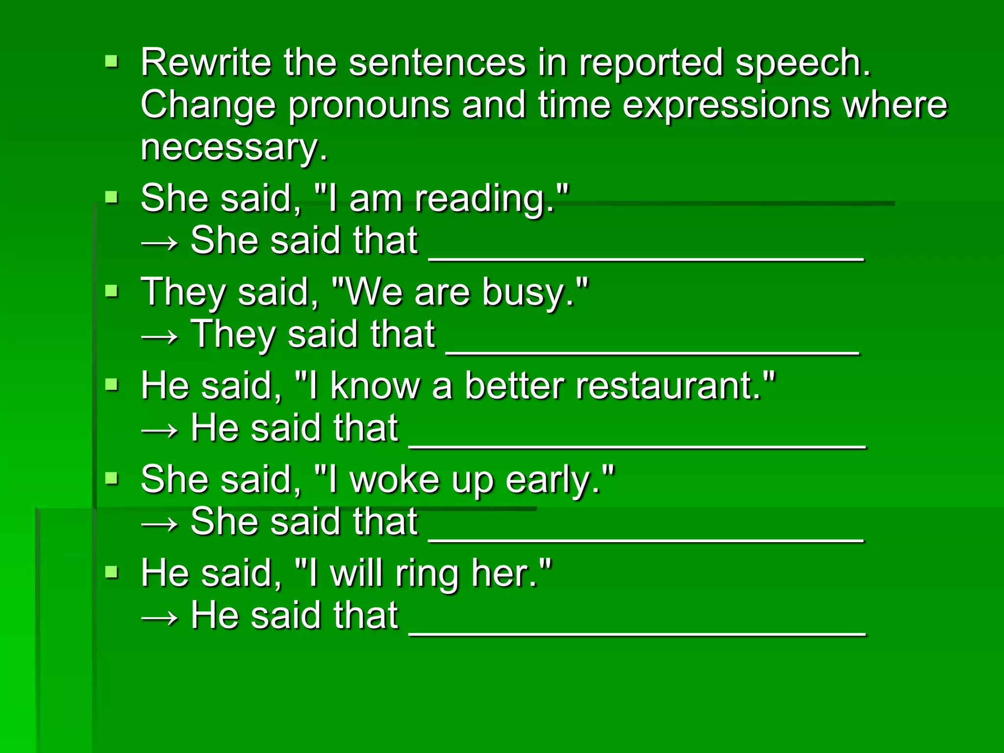  Rewrite the sentences in reported speech. 
Change pronouns and time expressions where 
necessary. 
 She said, "I am reading." 
→ She said that ____________________ 
 They said, "We are busy." 
→ They said that ___________________ 
 He said, "I know a better restaurant." 
→ He said that _____________________ 
 She said, "I woke up early." 
→ She said that ____________________ 
 He said, "I will ring her." 
→ He said that _____________________ 
 