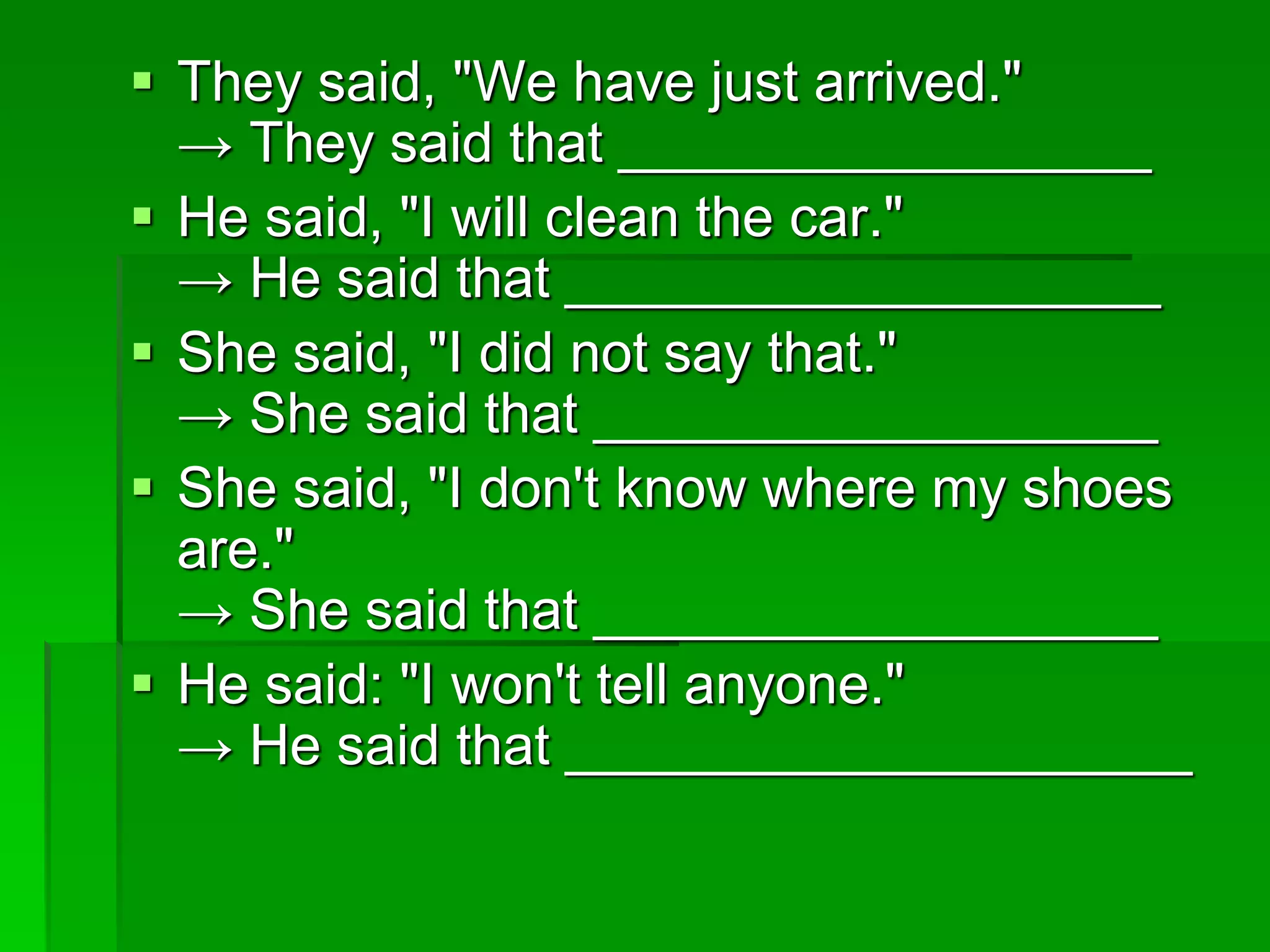  They said, "We have just arrived." 
→ They said that _________________ 
 He said, "I will clean the car." 
→ He said that ___________________ 
 She said, "I did not say that." 
→ She said that __________________ 
 She said, "I don't know where my shoes 
are." 
→ She said that __________________ 
 He said: "I won't tell anyone." 
→ He said that ____________________ 
 
