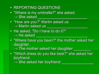  REPORTING QUESTIONS 
 "Where is my umbrella?" she asked. 
→ She asked _______________________ 
 "How are you?" Martin asked us. 
→ Martin asked us ___________________ 
 He asked, "Do I have to do it?" 
→ He asked ________________________ 
 "Where have you been?" the mother asked her 
daughter. 
→ The mother asked her daughter ________ 
 "Which dress do you like best?" she asked her 
boyfriend. 
→ She asked her boyfriend _______________ 
 
