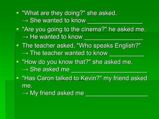  "What are they doing?" she asked. 
→ She wanted to know ________________ 
 "Are you going to the cinema?" he asked me. 
→ He wanted to know _________________ 
 The teacher asked, "Who speaks English?" 
→ The teacher wanted to know __________ 
 "How do you know that?" she asked me. 
→ She asked me ______________________ 
 "Has Caron talked to Kevin?" my friend asked 
me. 
→ My friend asked me __________________ 
 