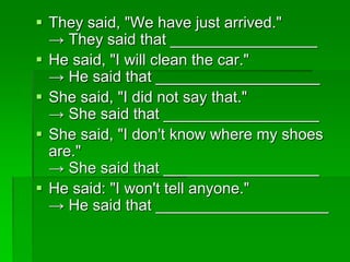  They said, "We have just arrived." 
→ They said that _________________ 
 He said, "I will clean the car." 
→ He said that ___________________ 
 She said, "I did not say that." 
→ She said that __________________ 
 She said, "I don't know where my shoes 
are." 
→ She said that __________________ 
 He said: "I won't tell anyone." 
→ He said that ____________________ 
 