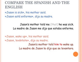 COMPARE THE SPANISH AND THE ENGLISH «Jason is sick», his mother said. «Jason está enfermo», dijo su madre. Jason’s mother told me  (that)  he was sick. La madre de Jason me dijo que estaba enfermo. «Jason, wake up», his mother said. «Jason, levántate», dijo su madre. Jason’s mother told  him to  wake up. La madre de Jason le dijo que se levantara. 