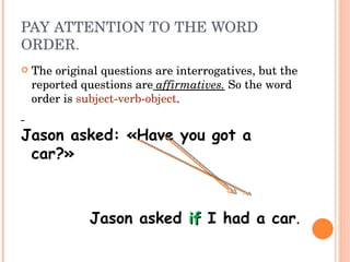 PAY ATTENTION TO THE WORD ORDER. The original questions are interrogatives, but the reported questions are   affirmatives.   So the word order is  subject-verb-object . Jason asked: «Have you got a car?» Jason asked  if  I had a car . 