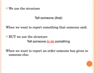 We use the structure Tell someone (that) When we want to report something that someone said. BUT we use the structure Tell someone  to do  something When we want to report an order someone has given to someone else. 