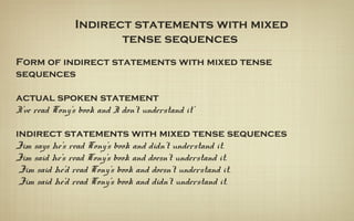 Indirect statements with mixed
tense sequences
Form of indirect statements with mixed tense
sequences
actual spoken statement
I've read Tony's book and I don't understand it'
indirect statements with mixed tense sequences
Jim says he's read Tony's book and didn't understand it.
Jim said he's read Tony's book and doesn’t understand it.
Jim said he'd read Tony's book and doesn't understand it.
Jim said he’d read Tony's book and didn't understand it.
 