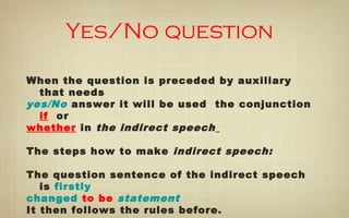 Yes/No question
When the question is preceded by auxiliary
that needs
yes/No answer it will be used the conjunction
if or
whether in the indirect speech
The steps how to make indirect speech:
The question sentence of the indirect speech
is firstly
changed to be statement
It then follows the rules before.
 