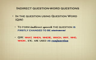 Indirect question-word questions
• In the question using Question Word
(QW)
• To form indirect speech the question is
firstly changed to be statement
• QW: what, when, where, which, why, who,
whom, etc. are used as conjunction
 