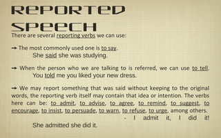reported
speechThere are several reporting verbs we can use:
➙ The most commonly used one is to say.
She said she was studying.
➙ When the person who we are talking to is referred, we can use to tell.
You told me you liked your new dress.
➙ We may report something that was said without keeping to the original
words, the reporting verb itself may contain that idea or intention. The verbs
here can be: to admit, to advise, to agree, to remind, to suggest, to
encourage, to insist, to persuade, to warn, to refuse, to urge, among others.
- I admit it, I did it!
She admitted she did it.
 