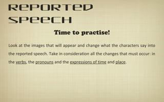 reported
speech
Time to practise!
Look at the images that will appear and change what the characters say into
the reported speech. Take in consideration all the changes that must occur: in
the verbs, the pronouns and the expressions of time and place.
 