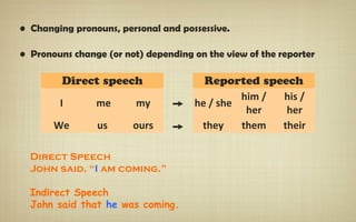 • Changing pronouns, personal and possessive.
• Pronouns change (or not) depending on the view of the reporter
Direct speech Reported speech
I me my ➙ he / she
him /
her
his /
her
We us ours ➙ they them their
Direct Speech
John said, “I am coming.”
Indirect Speech
John said that he was coming.
 