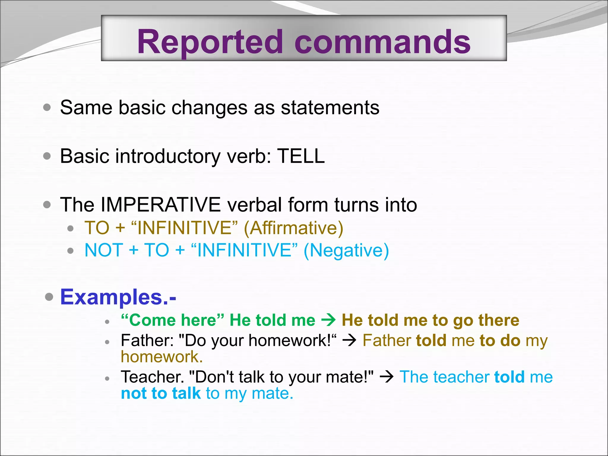 Reported commands
 Same basic changes as statements
 Basic introductory verb: TELL
 The IMPERATIVE verbal form turns into
 TO + “INFINITIVE” (Affirmative)
 NOT + TO + “INFINITIVE” (Negative)
 Examples.-
 “Come here” He told me  He told me to go there
 Father: "Do your homework!“  Father told me to do my
homework.
 Teacher. "Don't talk to your mate!"  The teacher told me
not to talk to my mate.
 