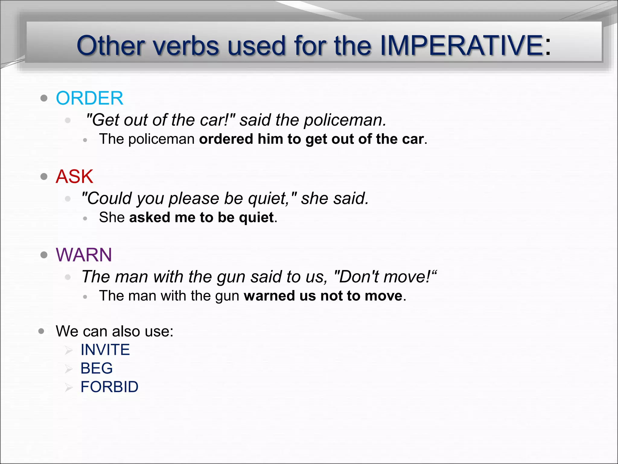 Other verbs used for the IMPERATIVE:
 ORDER
 "Get out of the car!" said the policeman.
 The policeman ordered him to get out of the car.
 ASK
 "Could you please be quiet," she said.
 She asked me to be quiet.
 WARN
 The man with the gun said to us, "Don't move!“
 The man with the gun warned us not to move.
 We can also use:
 INVITE
 BEG
 FORBID
 