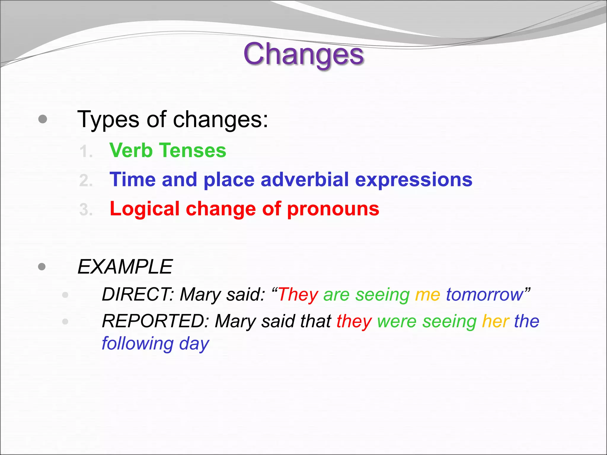 Changes
 Types of changes:
1. Verb Tenses
2. Time and place adverbial expressions
3. Logical change of pronouns
 EXAMPLE
 DIRECT: Mary said: “They are seeing me tomorrow”
 REPORTED: Mary said that they were seeing her the
following day
 