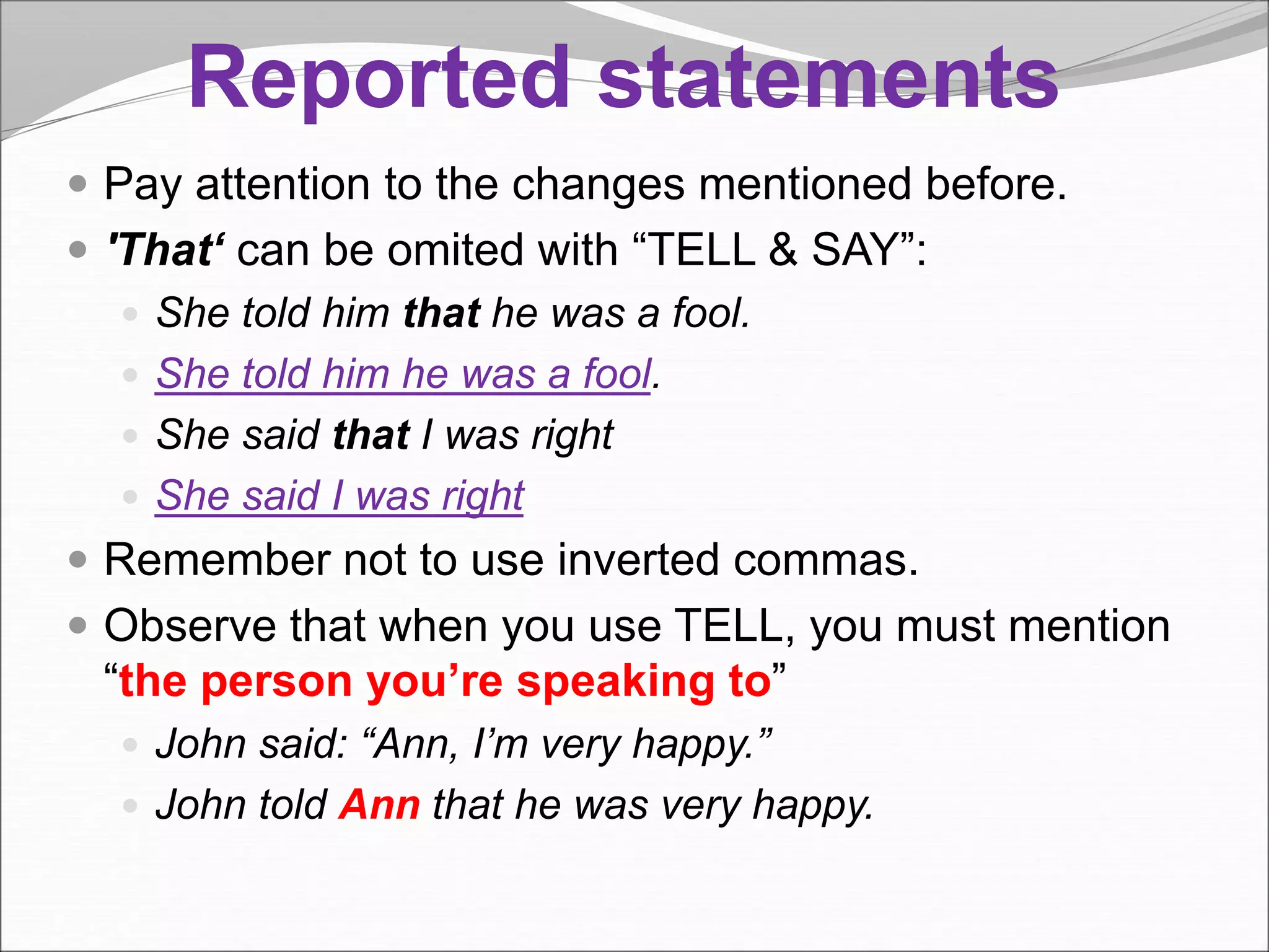 Reported statements
 Pay attention to the changes mentioned before.
 'That‘ can be omited with “TELL & SAY”:
 She told him that he was a fool.
 She told him he was a fool.
 She said that I was right
 She said I was right
 Remember not to use inverted commas.
 Observe that when you use TELL, you must mention
“the person you’re speaking to”
 John said: “Ann, I’m very happy.”
 John told Ann that he was very happy.
 