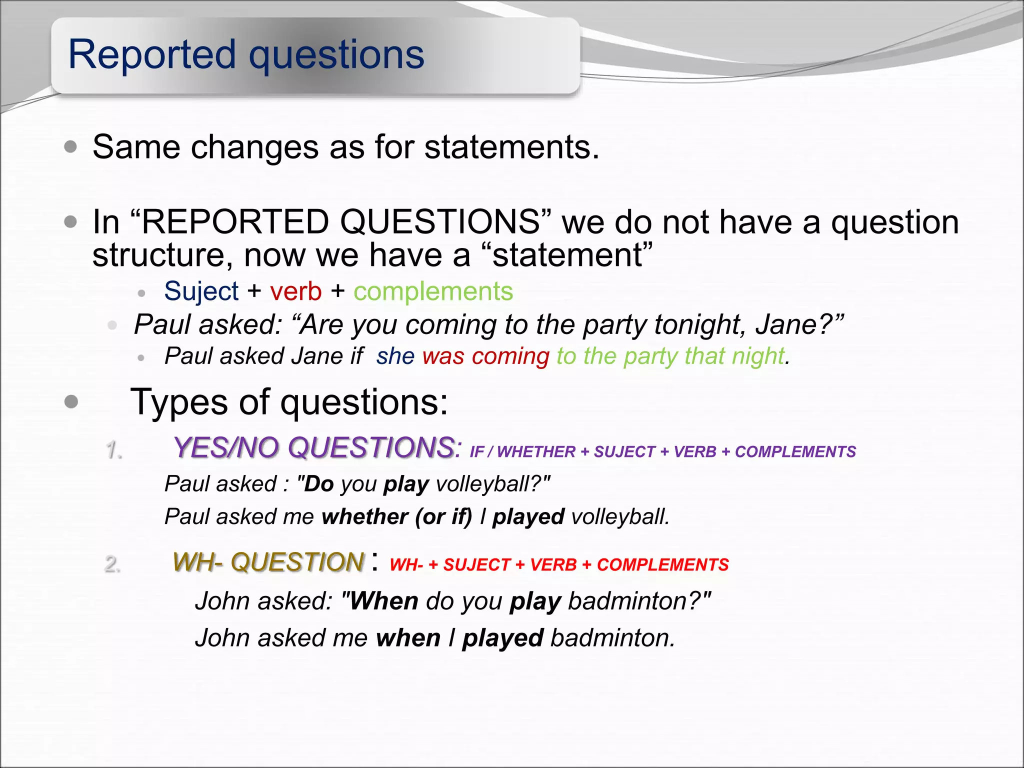 Reported questions
 Same changes as for statements.
 In “REPORTED QUESTIONS” we do not have a question
structure, now we have a “statement”
 Suject + verb + complements
 Paul asked: “Are you coming to the party tonight, Jane?”
 Paul asked Jane if she was coming to the party that night.
 Types of questions:
1. YES/NO QUESTIONS: IF / WHETHER + SUJECT + VERB + COMPLEMENTS
Paul asked : "Do you play volleyball?"
Paul asked me whether (or if) I played volleyball.
2. WH- QUESTION : WH- + SUJECT + VERB + COMPLEMENTS
John asked: "When do you play badminton?"
John asked me when I played badminton.
 