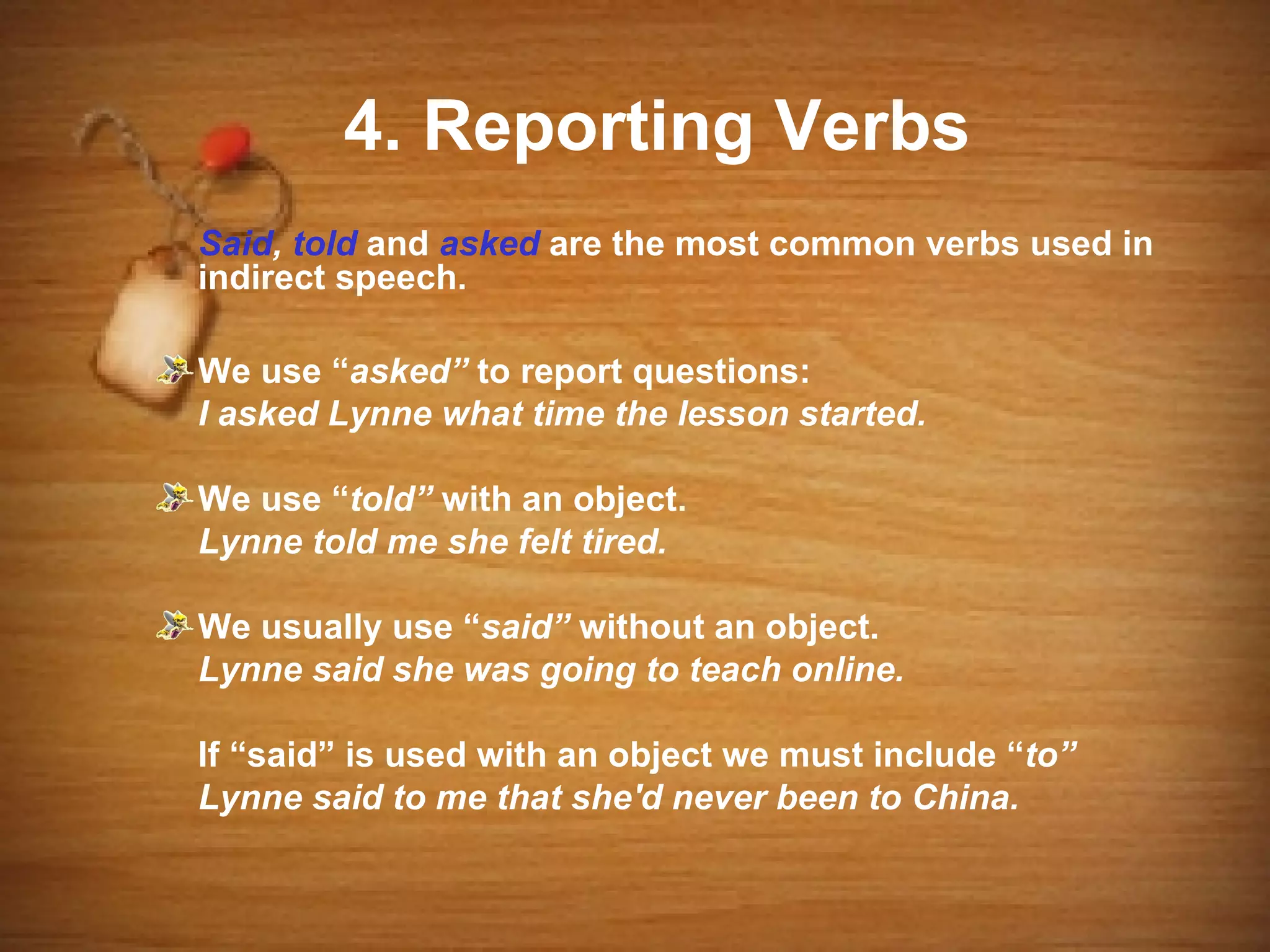 4. Reporting Verbs
Said, told and asked are the most common verbs used in
indirect speech.

We use “asked” to report questions:
I asked Lynne what time the lesson started.

We use “told” with an object.
Lynne told me she felt tired.

We usually use “said” without an object.
Lynne said she was going to teach online.

If “said” is used with an object we must include “to”
Lynne said to me that she'd never been to China.
 