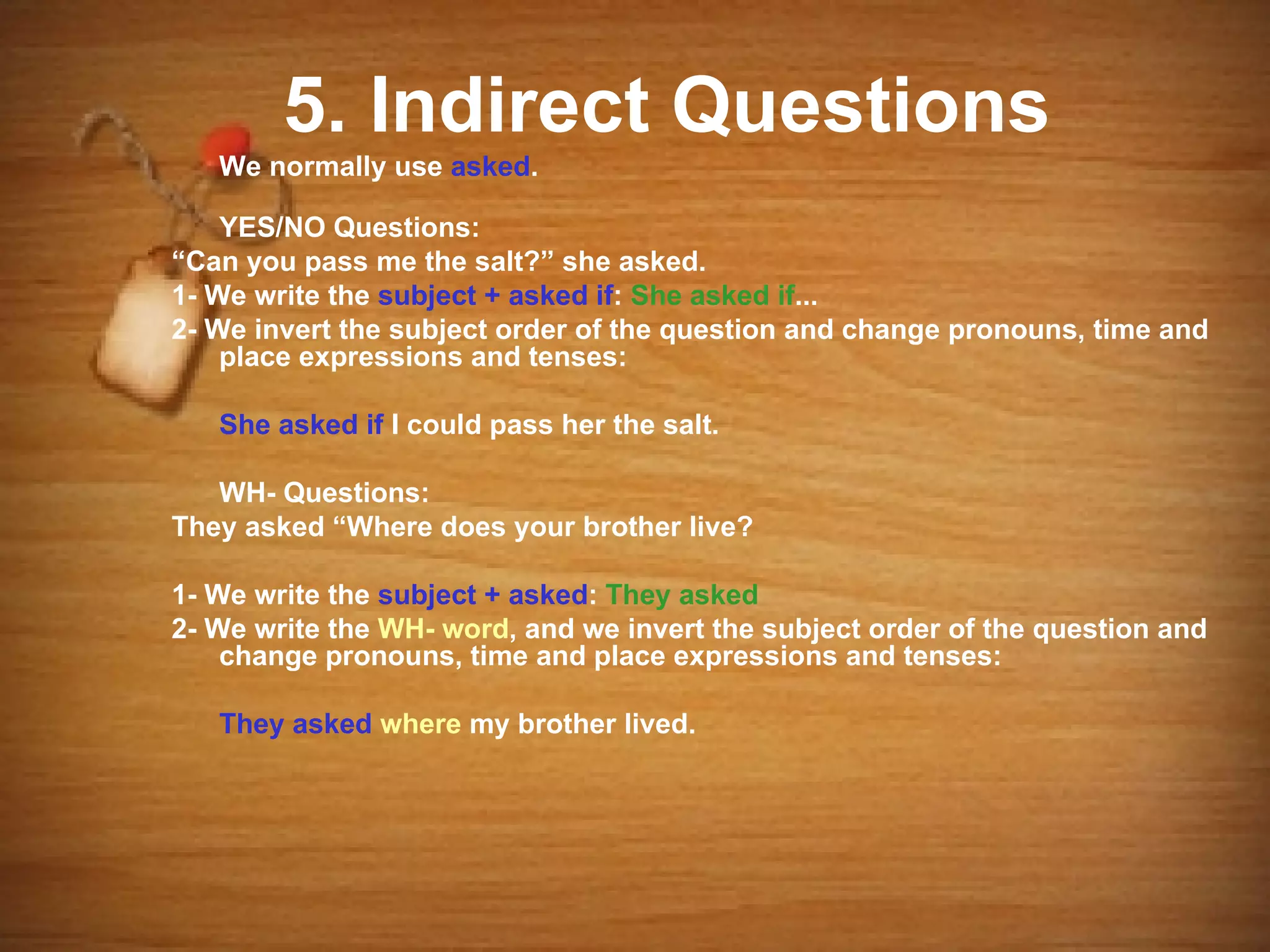 5. Indirect Questions
   We normally use asked.

    YES/NO Questions:
“Can you pass me the salt?” she asked.
1- We write the subject + asked if: She asked if...
2- We invert the subject order of the question and change pronouns, time and
    place expressions and tenses:

   She asked if I could pass her the salt.

   WH- Questions:
They asked “Where does your brother live?

1- We write the subject + asked: They asked
2- We write the WH- word, and we invert the subject order of the question and
    change pronouns, time and place expressions and tenses:

   They asked where my brother lived.
 