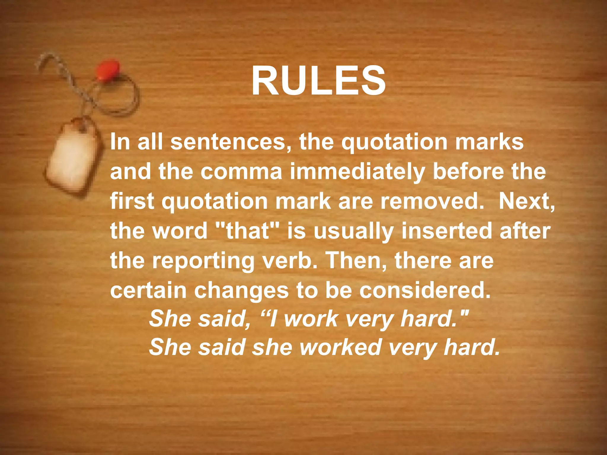 RULES
In all sentences, the quotation marks
and the comma immediately before the
first quotation mark are removed. Next,
the word "that" is usually inserted after
the reporting verb. Then, there are
certain changes to be considered.
    She said, “I work very hard."
    She said she worked very hard.
 