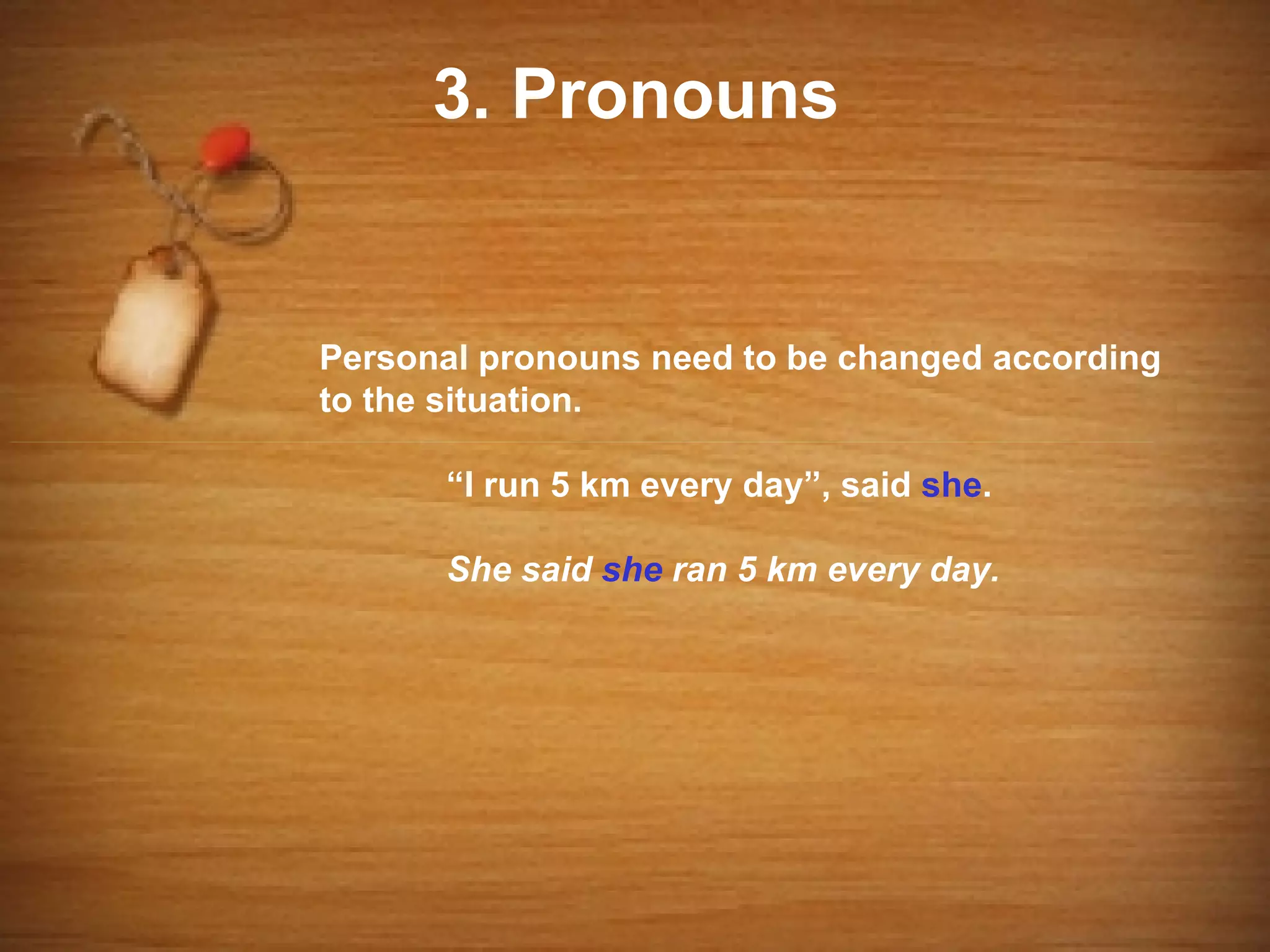 3. Pronouns


Personal pronouns need to be changed according
to the situation.

      “I run 5 km every day”, said she.

      She said she ran 5 km every day.
 