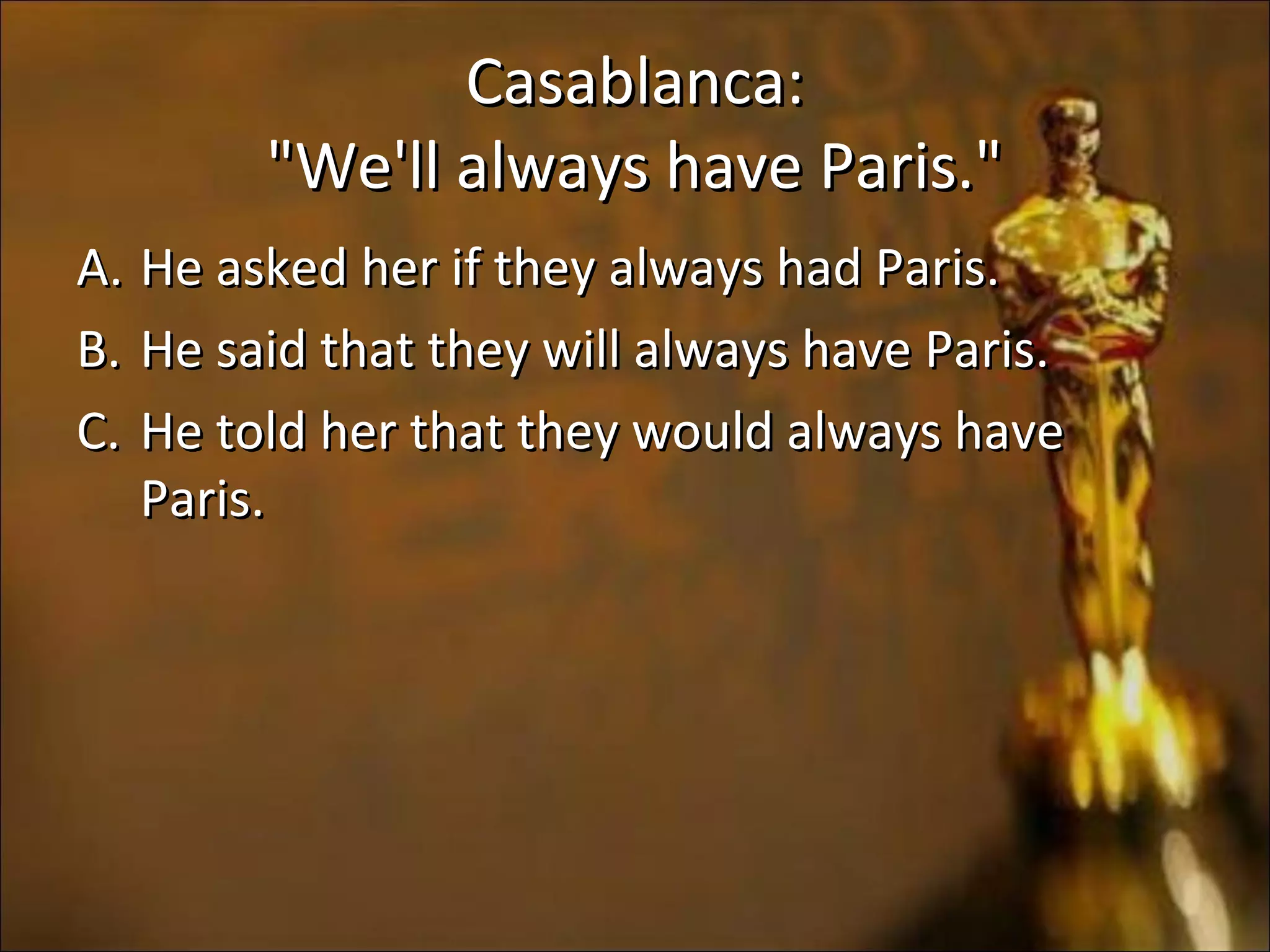 Casablanca:Casablanca:
"We'll always have Paris.""We'll always have Paris."
A.A. He asked her if they always had Paris.He asked her if they always had Paris.
B.B. He said that they will always have Paris.He said that they will always have Paris.
C.C. He told her that they would always haveHe told her that they would always have
Paris.Paris.
 