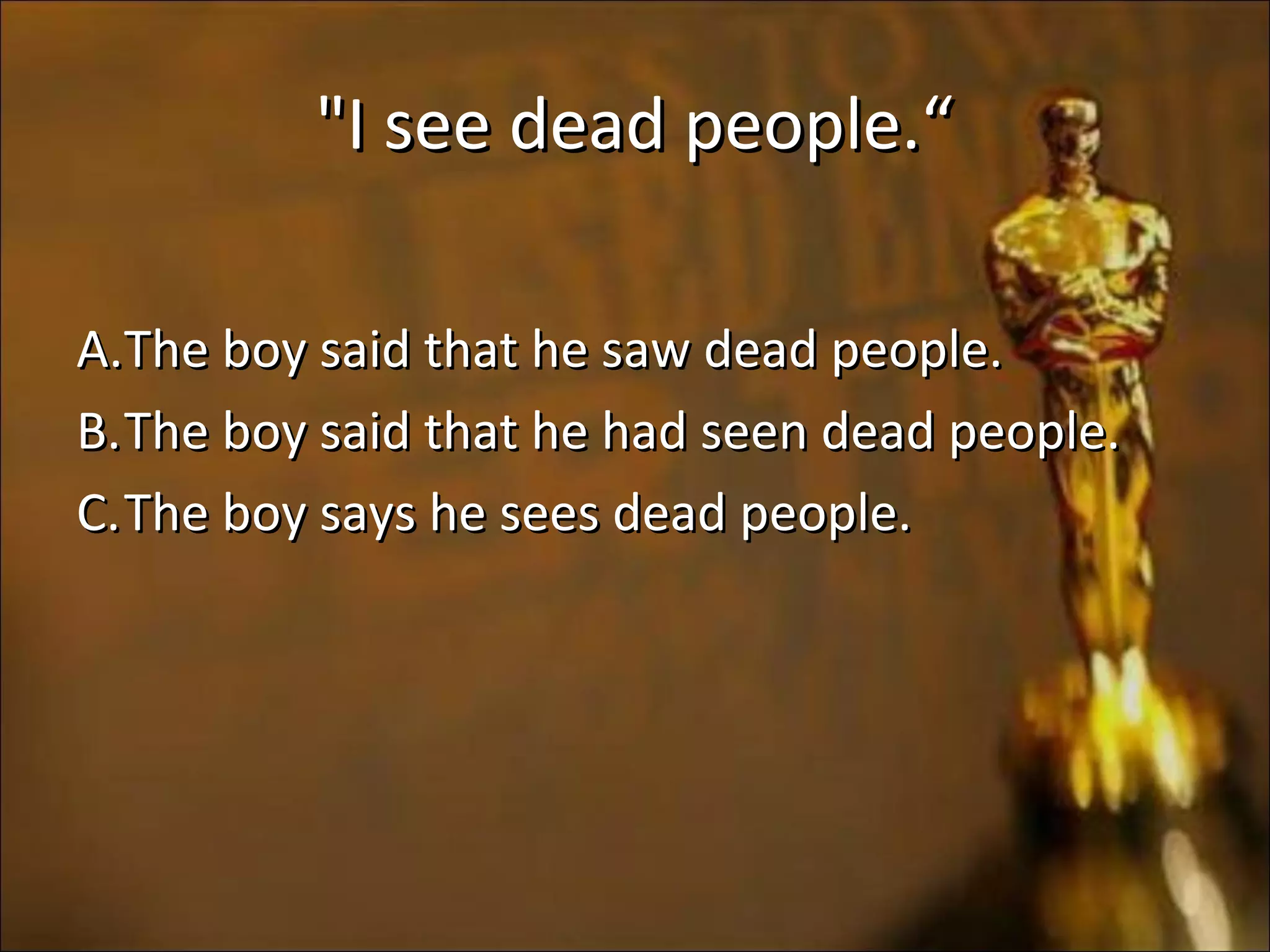 "I see dead people.“"I see dead people.“
A.A.The boy said that he saw dead people.The boy said that he saw dead people.
B.B.The boy said that he had seen dead people.The boy said that he had seen dead people.
C.C.The boy says he sees dead people.The boy says he sees dead people.
 