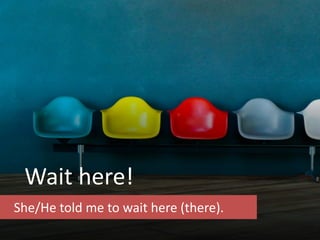 Wait here!
She/He told me to wait here (there).
 