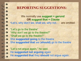 We normally use suggest + gerund
OR suggest that + Clause
•Let’s, why don’t we, shall we, why not… are omitted:
“Let’s go to the theatre”
“Why don’t we go to the theatre?”
“Shall we go to the theatre?”
She suggested going to the theatre
She suggested that we (should) go to the theatre
“Let’s not argue again,” he said.
He suggested not arguing again
He suggested that they should not argue again.
REPORTING SUGGESTIONS:
 