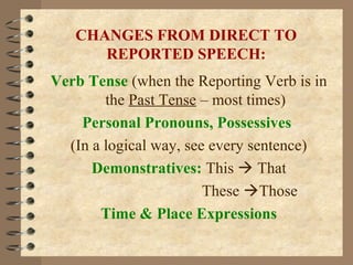 CHANGES FROM DIRECT TO
REPORTED SPEECH:
Verb Tense (when the Reporting Verb is in
the Past Tense – most times)
Personal Pronouns, Possessives
(In a logical way, see every sentence)
Demonstratives: This  That
These Those
Time & Place Expressions
 