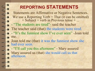 Statements are Affirmative or Negative Sentences.
We use a Reporting Verb + That (it can be omitted)
+ Subject + verb in Previous tense + ...
- “The students are tired”- said the teacher
The teacher said (that) the students were tired.
- “It’s the funniest show I’ve ever seen” -Joan told
me.
Joan told me (that) it was the funniest show she
had ever seen.
- “I’ll call you this afternoon” - Mary assured
Mary assured us (that) she would call us that
afternoon.
REPORTING STATEMENTS
 