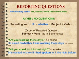 A) YES / NO QUESTIONS:
Reporting Verb + If or whether + Subject + Verb +...
(Order of Reported Question:
Subject + Verb - as in Statements)
“Are you working these days?” he asked.
He asked if/whether I was working those days. (No Question
Mark)
“Did you speak to John last night?” she asked.
She wanted to know if I had spoken to J. the night before.
REPORTING QUESTIONS
Introductory verbs: ask, wonder, would like/ want to know, …
 