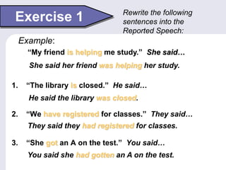Exercise 1
1. “The library is closed.” He said…
2. “We have registered for classes.” They said…
3. “She got an A on the test.” You said…
Rewrite the following
sentences into the
Reported Speech:
“My friend is helping me study.” She said…
Example:
She said her friend was helping her study.
He said the library was closed.
They said they had registered for classes.
You said she had gotten an A on the test.
 